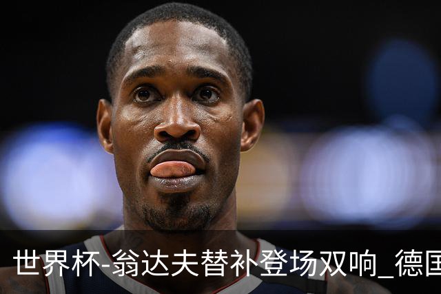 世界杯-翁达夫替补登场双响 德国2-1绝杀科特迪瓦出线